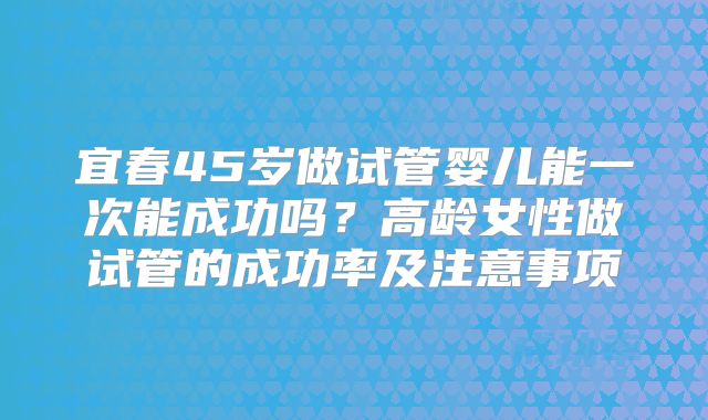 宜春45岁做试管婴儿能一次能成功吗?高龄女性做试管的成功率及注意事项