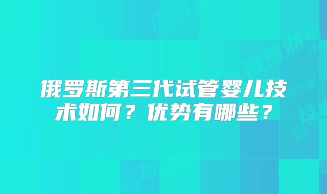 俄罗斯第三代试管婴儿技术如何？优势有哪些？