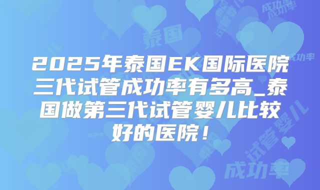 2025年泰国EK国际医院三代试管成功率有多高_泰国做第三代试管婴儿比较好的医院！