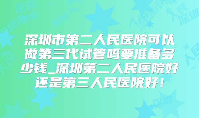 深圳市第二人民医院可以做第三代试管吗要准备多少钱_深圳第二人民医院好还是第三人民医院好！
