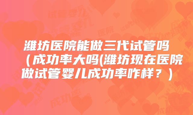 潍坊医院能做三代试管吗（成功率大吗(潍坊现在医院做试管婴儿成功率咋样？)