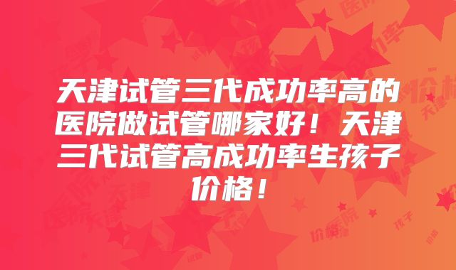 天津试管三代成功率高的医院做试管哪家好!天津三代试管高成功率生孩子价格!