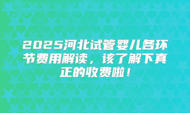 2025河北试管婴儿各环节费用解读，该了解下真正的收费啦！