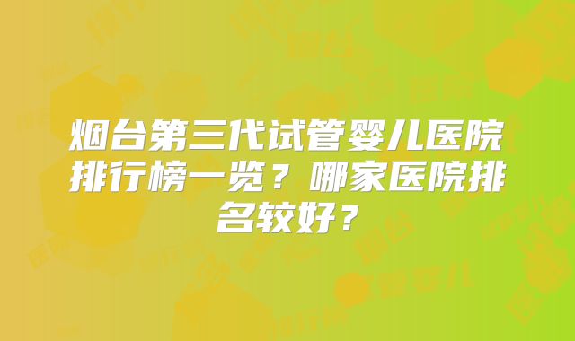 烟台第三代试管婴儿医院排行榜一览？哪家医院排名较好？