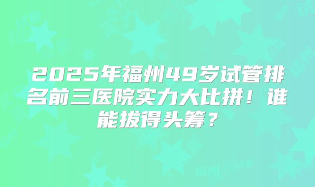 2025年福州49岁试管排名前三医院实力大比拼！谁能拔得头筹？