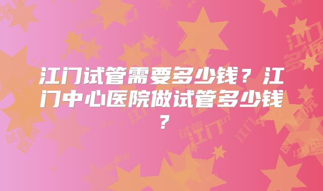 江门试管需要多少钱？江门中心医院做试管多少钱？