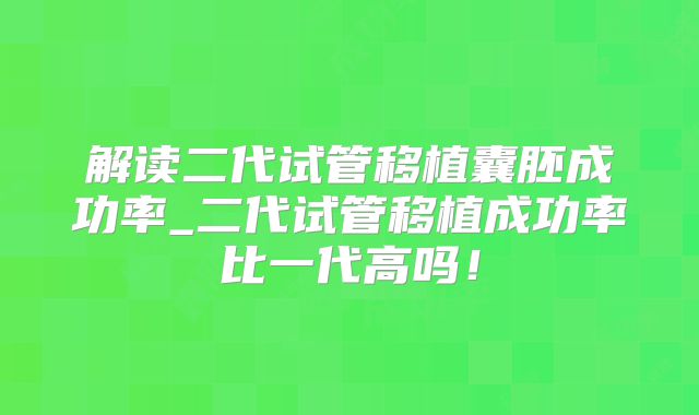 解读二代试管移植囊胚成功率_二代试管移植成功率比一代高吗！