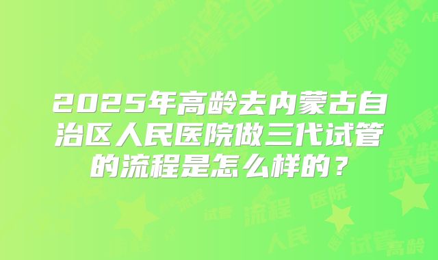 2025年高龄去内蒙古自治区人民医院做三代试管的流程是怎么样的？