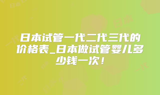 日本试管一代二代三代的价格表_日本做试管婴儿多少钱一次！