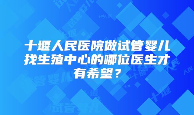 十堰人民医院做试管婴儿找生殖中心的哪位医生才有希望？