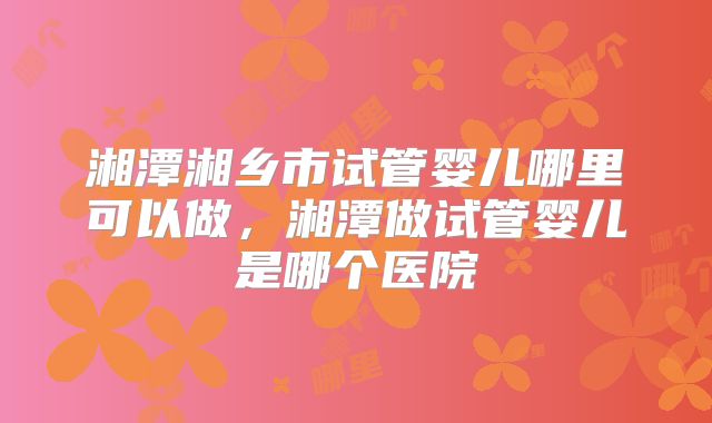 湘潭湘乡市试管婴儿哪里可以做，湘潭做试管婴儿是哪个医院