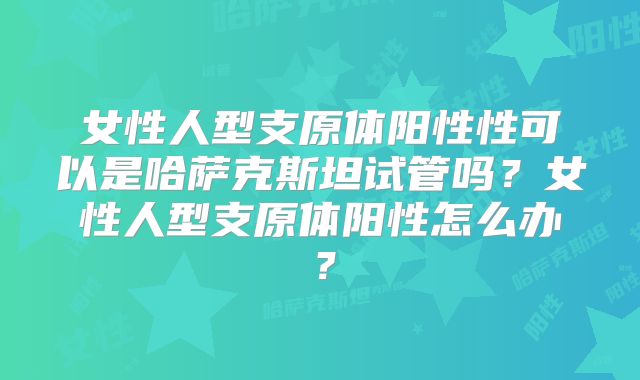 女性人型支原体阳性性可以是哈萨克斯坦试管吗?女性人型支原体阳性怎么办?