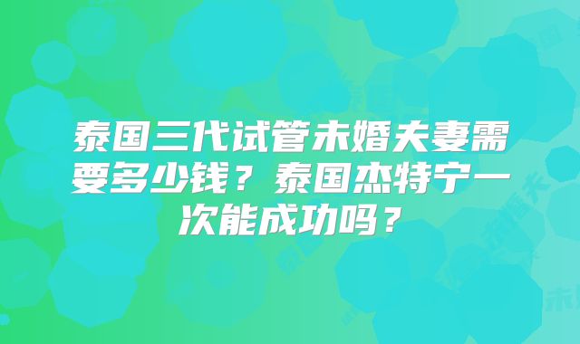 泰国三代试管未婚夫妻需要多少钱?泰国杰特宁一次能成功吗?