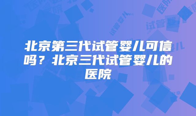 北京第三代试管婴儿可信吗?北京三代试管婴儿的医院