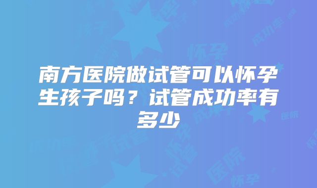 南方医院做试管可以怀孕生孩子吗?试管成功率有多少