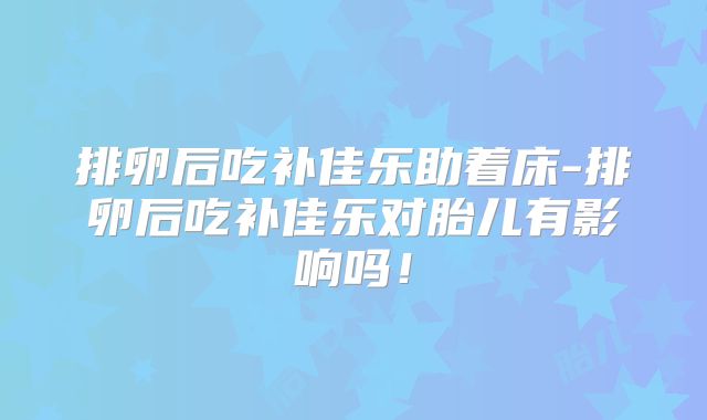 排卵后吃补佳乐助着床-排卵后吃补佳乐对胎儿有影响吗！
