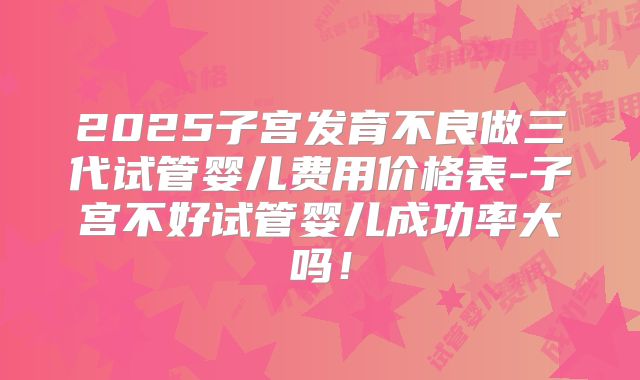 2025子宫发育不良做三代试管婴儿费用价格表-子宫不好试管婴儿成功率大吗！