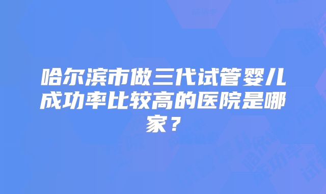 哈尔滨市做三代试管婴儿成功率比较高的医院是哪家？