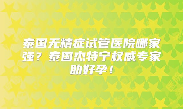 泰国无精症试管医院哪家强？泰国杰特宁权威专家助好孕！