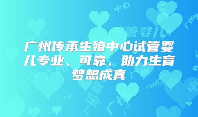 广州传承生殖中心试管婴儿专业、可靠，助力生育梦想成真