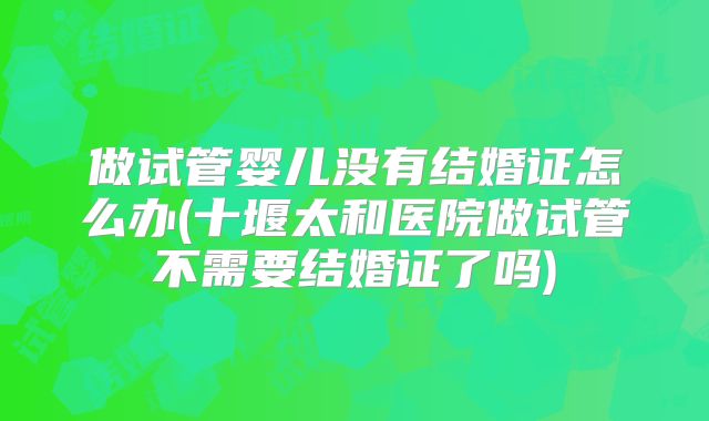 做试管婴儿没有结婚证怎么办(十堰太和医院做试管不需要结婚证了吗)