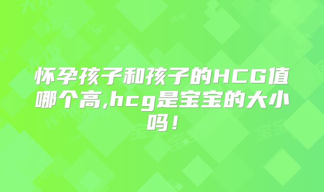 怀孕孩子和孩子的HCG值哪个高,hcg是宝宝的大小吗！