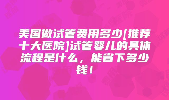 美国做试管费用多少[推荐十大医院]试管婴儿的具体流程是什么，能省下多少钱！