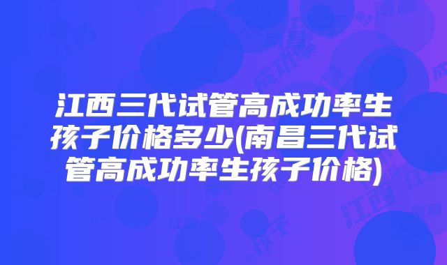 江西三代试管高成功率生孩子价格多少(南昌三代试管高成功率生孩子价格)
