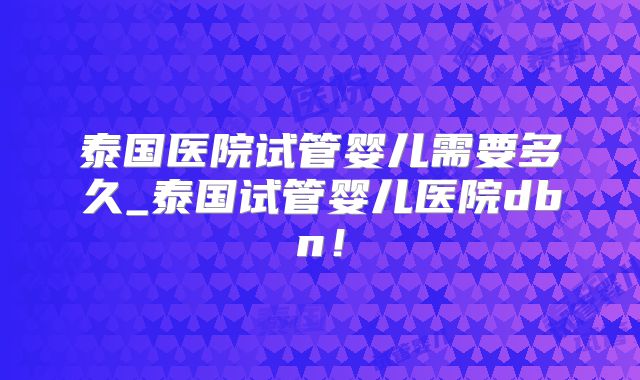 泰国医院试管婴儿需要多久_泰国试管婴儿医院dbn！