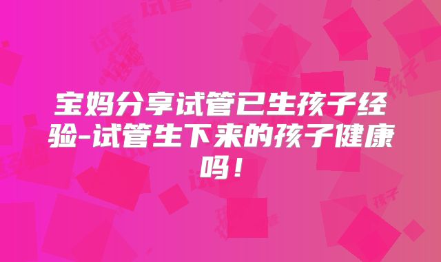 宝妈分享试管已生孩子经验-试管生下来的孩子健康吗！