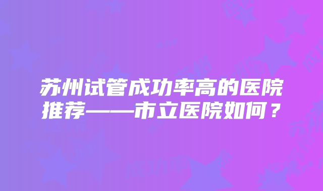 苏州试管成功率高的医院推荐——市立医院如何？