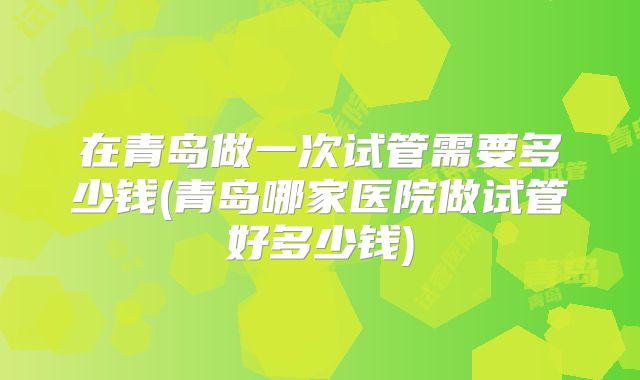 在青岛做一次试管需要多少钱(青岛哪家医院做试管好多少钱)