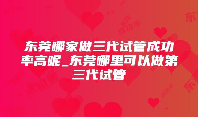 东莞哪家做三代试管成功率高呢_东莞哪里可以做第三代试管