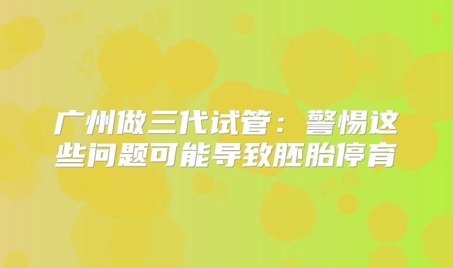 广州做三代试管：警惕这些问题可能导致胚胎停育