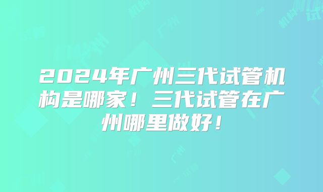 2024年广州三代试管机构是哪家！三代试管在广州哪里做好！