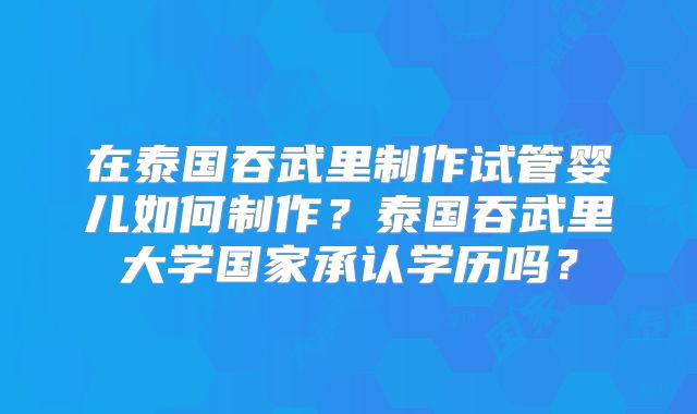 在泰国吞武里制作试管婴儿如何制作？泰国吞武里大学国家承认学历吗？
