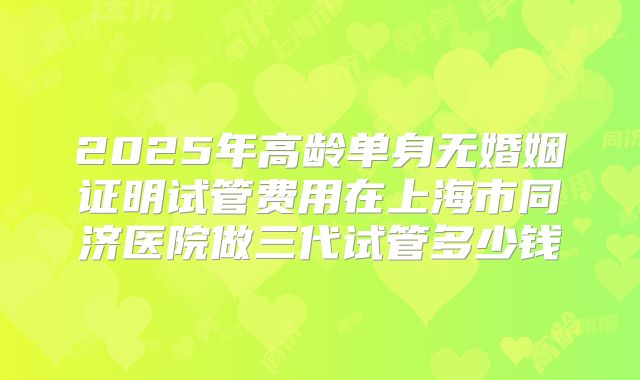 2025年高龄单身无婚姻证明试管费用在上海市同济医院做三代试管多少钱