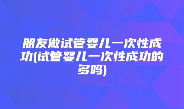 朋友做试管婴儿一次性成功(试管婴儿一次性成功的多吗)