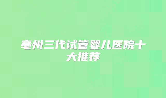 亳州三代试管婴儿医院十大推荐