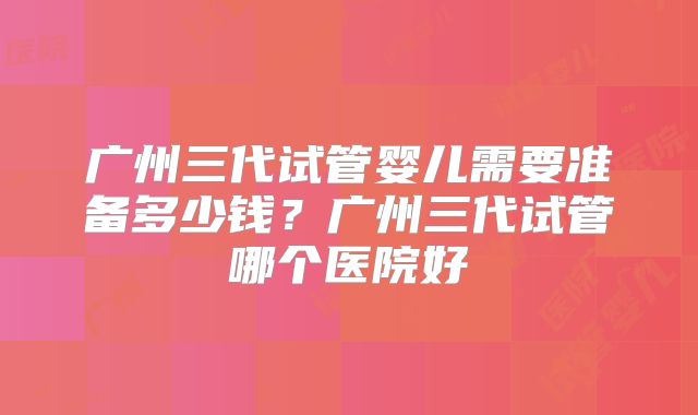 广州三代试管婴儿需要准备多少钱？广州三代试管哪个医院好