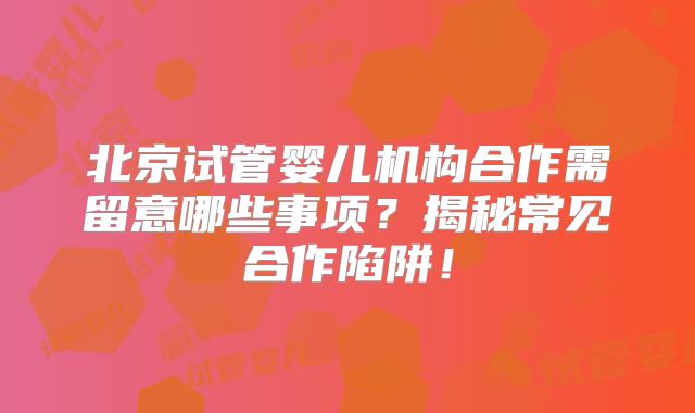 北京试管婴儿机构合作需留意哪些事项？揭秘常见合作陷阱！