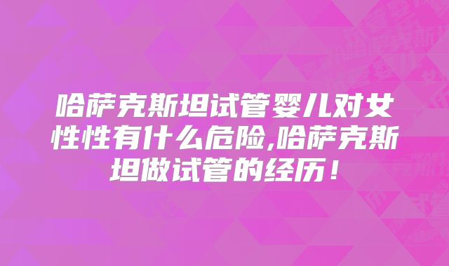 哈萨克斯坦试管婴儿对女性性有什么危险,哈萨克斯坦做试管的经历！