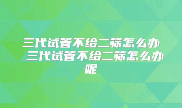 三代试管不给二筛怎么办 三代试管不给二筛怎么办呢