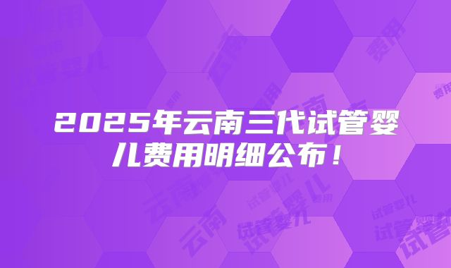 2025年云南三代试管婴儿费用明细公布！