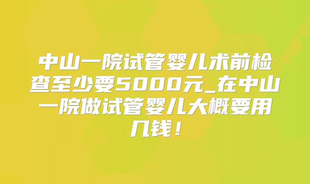 中山一院试管婴儿术前检查至少要5000元_在中山一院做试管婴儿大概要用几钱！