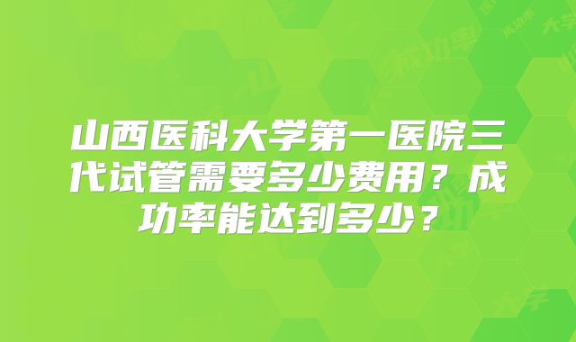 山西医科大学第一医院三代试管需要多少费用?成功率能达到多少?
