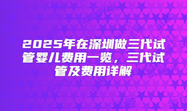 2025年在深圳做三代试管婴儿费用一览，三代试管及费用详解