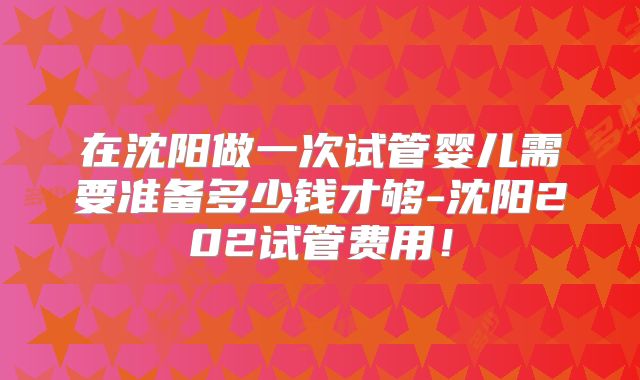 在沈阳做一次试管婴儿需要准备多少钱才够-沈阳202试管费用！