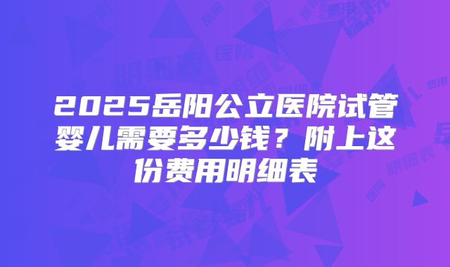 2025岳阳公立医院试管婴儿需要多少钱?附上这份费用明细表