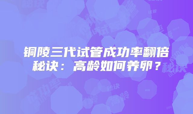 铜陵三代试管成功率翻倍秘诀：高龄如何养卵？